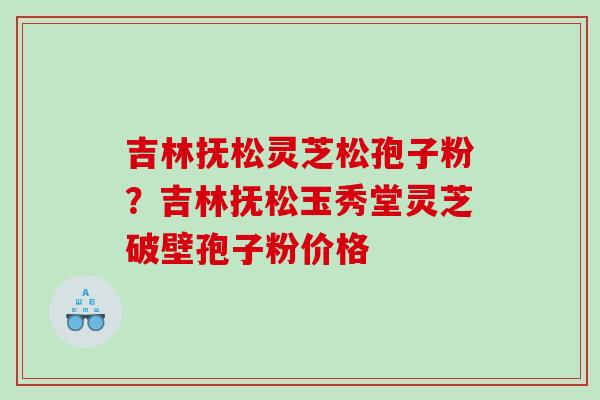 吉林抚松灵芝松孢子粉?吉林抚松玉秀堂灵芝破壁孢子粉价格 吉林抚松灵芝松孢子粉?吉林抚松玉秀堂灵芝破壁孢子粉价格