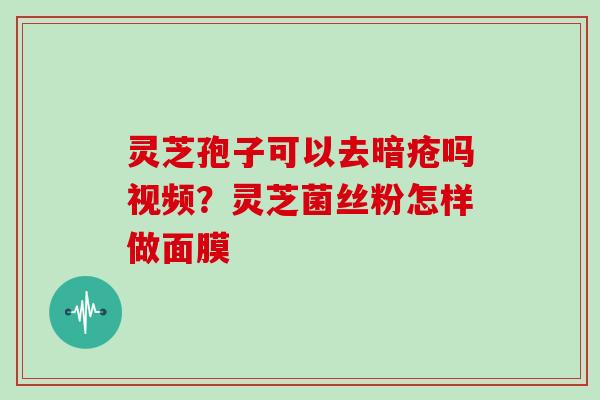 灵芝孢子可以去暗疮吗视频?灵芝菌丝粉怎样做面膜 灵芝孢子可以去暗疮吗视频?灵芝菌丝粉怎样做面膜