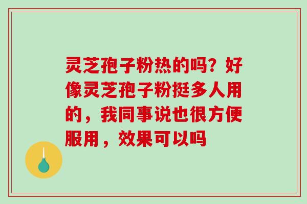 灵芝孢子粉热的吗?好像灵芝孢子粉挺多人用的,我同事说也很方便服用,效果可以吗 灵芝孢子粉热的吗?好像灵芝孢子粉挺多人用的,我同事说也很方便服用,效果可以吗