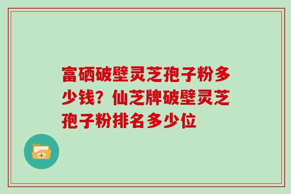富硒破壁灵芝孢子粉多少钱?仙芝牌破壁灵芝孢子粉排名多少位 富硒破壁灵芝孢子粉多少钱?仙芝牌破壁灵芝孢子粉排名多少位
