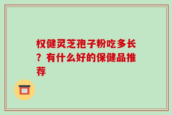 权健灵芝孢子粉吃多长?有什么好的保健品推荐 权健灵芝孢子粉吃多长?有什么好的保健品推荐