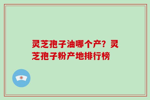灵芝孢子油哪个产?灵芝孢子粉产地排行榜 灵芝孢子油哪个产?灵芝孢子粉产地排行榜