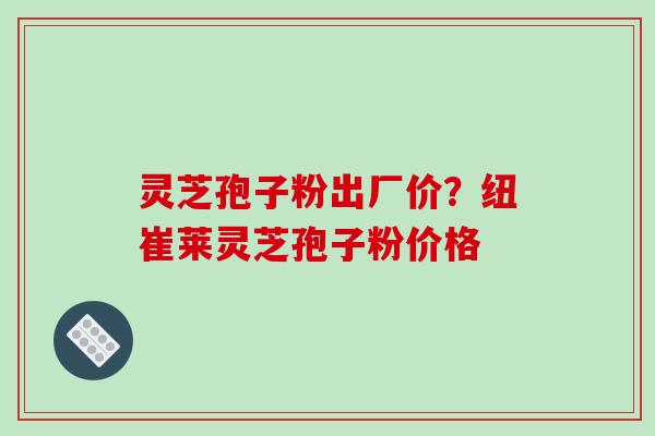 灵芝孢子粉出厂价?纽崔莱灵芝孢子粉价格 灵芝孢子粉出厂价?纽崔莱灵芝孢子粉价格