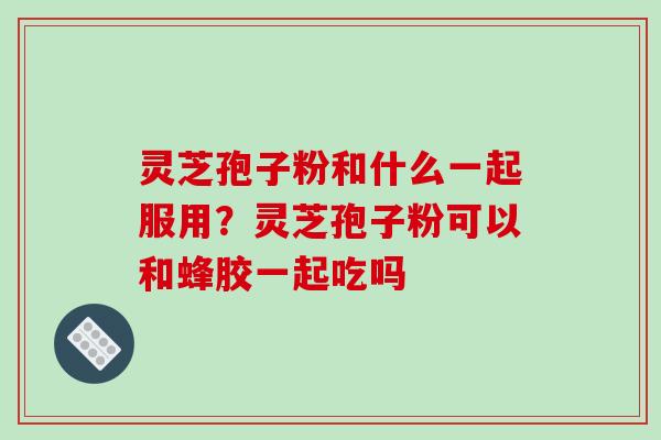 灵芝孢子粉和什么一起服用?灵芝孢子粉可以和蜂胶一起吃吗 灵芝孢子粉和什么一起服用?灵芝孢子粉可以和蜂胶一起吃吗