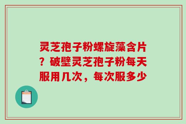 灵芝孢子粉螺旋藻含片?破壁灵芝孢子粉每天服用几次,每次服多少 灵芝孢子粉螺旋藻含片?破壁灵芝孢子粉每天服用几次,每次服多少