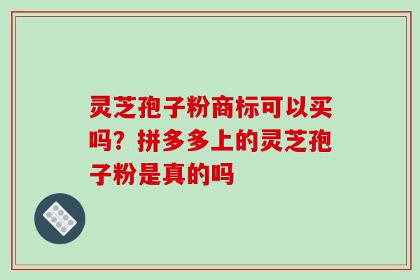 灵芝孢子粉商标可以买吗?拼多多上的灵芝孢子粉是真的吗 灵芝孢子粉商标可以买吗?拼多多上的灵芝孢子粉是真的吗