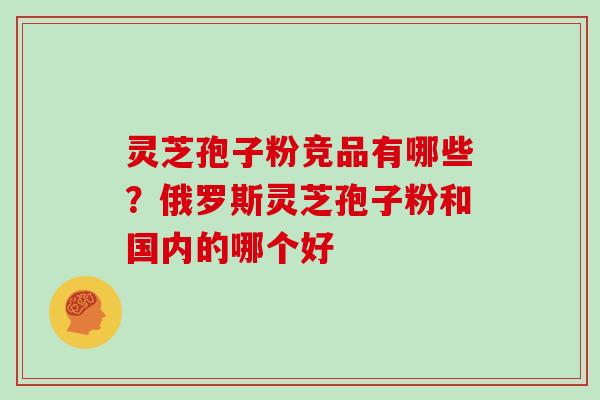 灵芝孢子粉竞品有哪些?俄罗斯灵芝孢子粉和国内的哪个好 灵芝孢子粉竞品有哪些?俄罗斯灵芝孢子粉和国内的哪个好