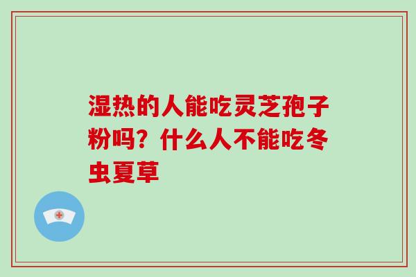 湿热的人能吃灵芝孢子粉吗?什么人不能吃冬虫夏草 湿热的人能吃灵芝孢子粉吗?什么人不能吃冬虫夏草