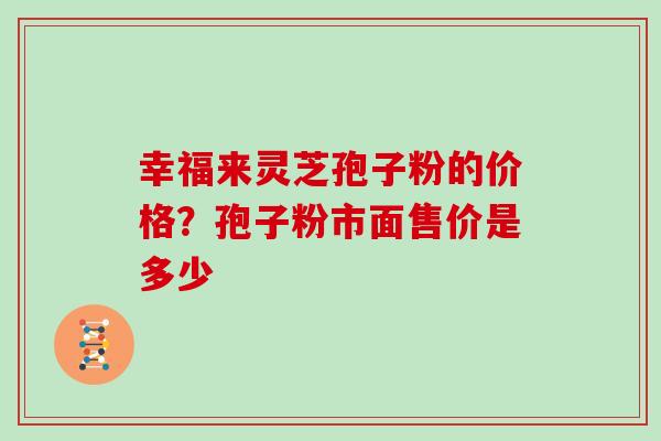 幸福来灵芝孢子粉的价格?孢子粉市面售价是多少 幸福来灵芝孢子粉的价格?孢子粉市面售价是多少