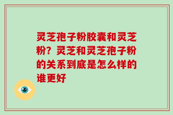 灵芝孢子粉胶囊和灵芝粉?灵芝和灵芝孢子粉的关系到底是怎么样的谁更好 灵芝孢子粉胶囊和灵芝粉?灵芝和灵芝孢子粉的关系到底是怎么样的谁更好