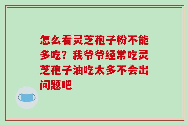 怎么看灵芝孢子粉不能多吃?我爷爷经常吃灵芝孢子油吃太多不会出问题吧 怎么看灵芝孢子粉不能多吃?我爷爷经常吃灵芝孢子油吃太多不会出问题吧