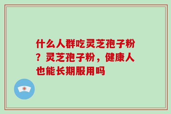 什么人群吃灵芝孢子粉?灵芝孢子粉,健康人也能长期服用吗 什么人群吃灵芝孢子粉?灵芝孢子粉,健康人也能长期服用吗