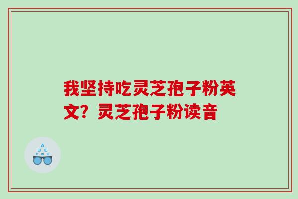 我坚持吃灵芝孢子粉英文?灵芝孢子粉读音 我坚持吃灵芝孢子粉英文?灵芝孢子粉读音