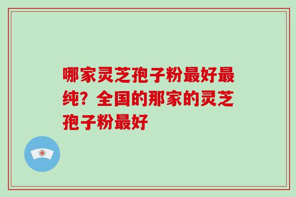 哪家灵芝孢子粉好纯?全国的那家的灵芝孢子粉好 哪家灵芝孢子粉好纯?全国的那家的灵芝孢子粉好