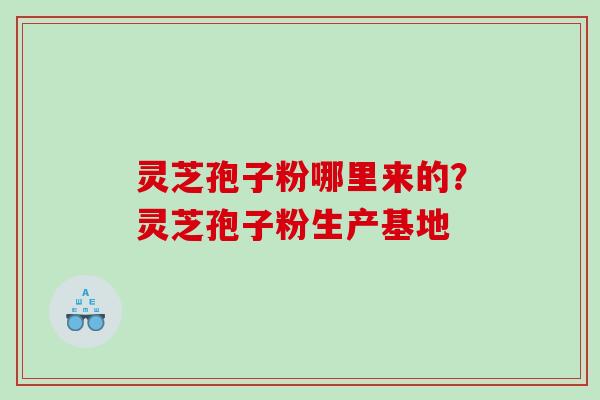 灵芝孢子粉哪里来的?灵芝孢子粉生产基地 灵芝孢子粉哪里来的?灵芝孢子粉生产基地
