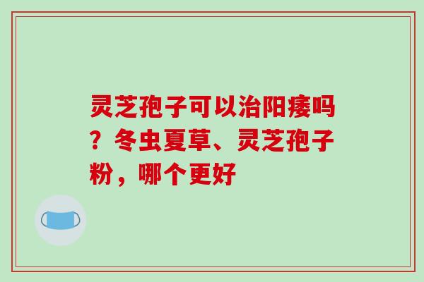 灵芝孢子可以吗?冬虫夏草、灵芝孢子粉,哪个更好 灵芝孢子可以吗?冬虫夏草、灵芝孢子粉,哪个更好