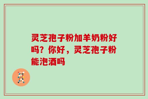灵芝孢子粉加羊奶粉好吗?你好,灵芝孢子粉能泡酒吗 灵芝孢子粉加羊奶粉好吗?你好,灵芝孢子粉能泡酒吗