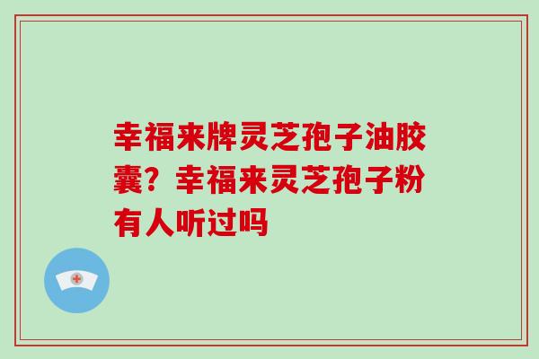 幸福来牌灵芝孢子油胶囊?幸福来灵芝孢子粉有人听过吗 幸福来牌灵芝孢子油胶囊?幸福来灵芝孢子粉有人听过吗