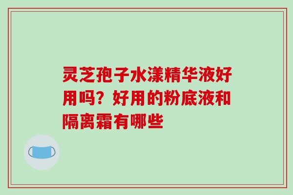 灵芝孢子水漾精华液好用吗?好用的粉底液和隔离霜有哪些 灵芝孢子水漾精华液好用吗?好用的粉底液和隔离霜有哪些