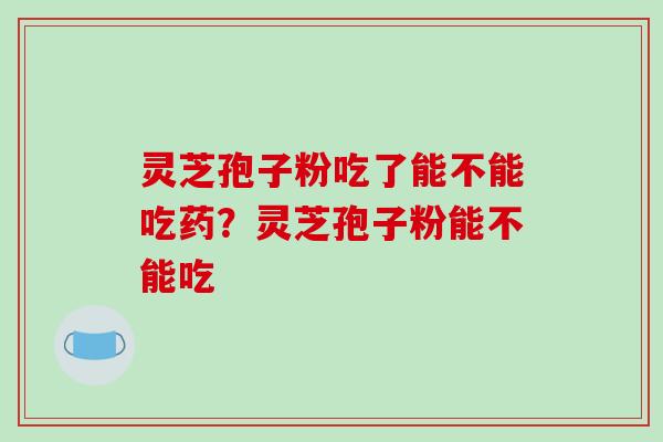 灵芝孢子粉吃了能不能吃药?灵芝孢子粉能不能吃 灵芝孢子粉吃了能不能吃药?灵芝孢子粉能不能吃