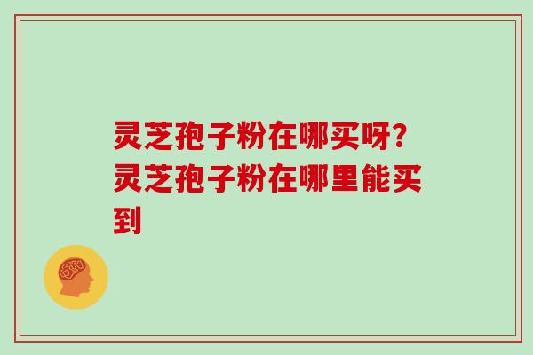 灵芝孢子粉在哪买呀?灵芝孢子粉在哪里能买到 灵芝孢子粉在哪买呀?灵芝孢子粉在哪里能买到