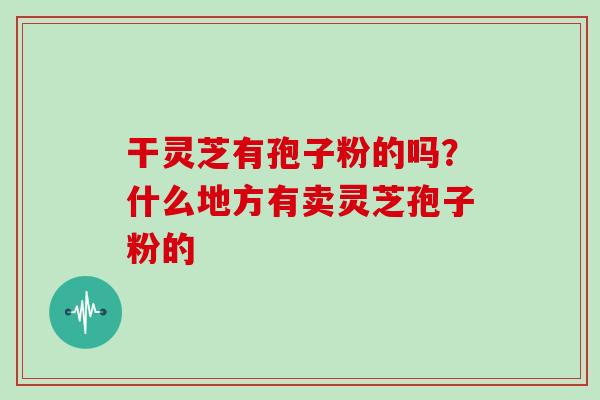 干灵芝有孢子粉的吗?什么地方有卖灵芝孢子粉的 干灵芝有孢子粉的吗?什么地方有卖灵芝孢子粉的