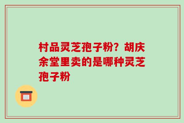 村品灵芝孢子粉?胡庆余堂里卖的是哪种灵芝孢子粉 村品灵芝孢子粉?胡庆余堂里卖的是哪种灵芝孢子粉