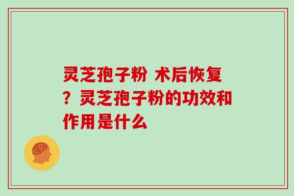 灵芝孢子粉 术后恢复?灵芝孢子粉的功效和作用是什么 灵芝孢子粉 术后恢复?灵芝孢子粉的功效和作用是什么