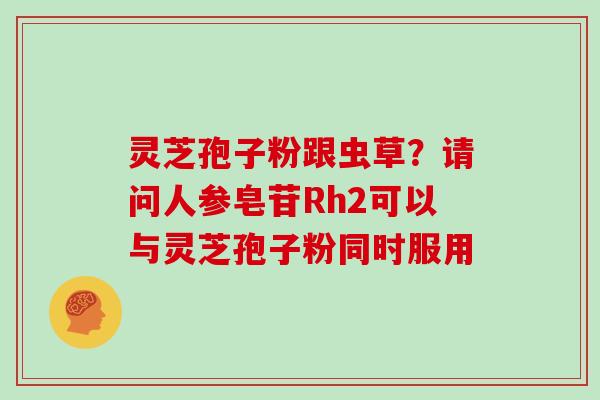 灵芝孢子粉跟虫草?请问人参皂苷Rh2可以与灵芝孢子粉同时服用 灵芝孢子粉跟虫草?请问人参皂苷Rh2可以与灵芝孢子粉同时服用