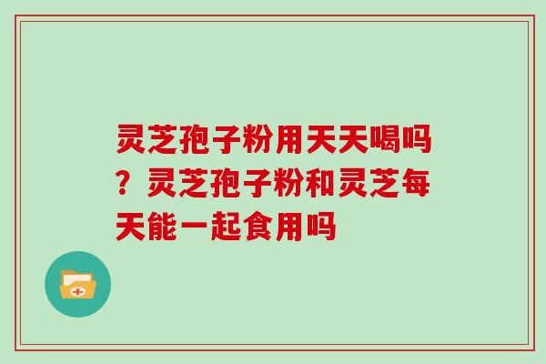 灵芝孢子粉用天天喝吗?灵芝孢子粉和灵芝每天能一起食用吗 灵芝孢子粉用天天喝吗?灵芝孢子粉和灵芝每天能一起食用吗