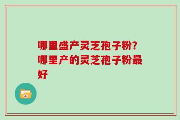 哪里盛产灵芝孢子粉?哪里产的灵芝孢子粉好 哪里盛产灵芝孢子粉?哪里产的灵芝孢子粉好