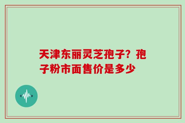天津东丽灵芝孢子?孢子粉市面售价是多少 天津东丽灵芝孢子?孢子粉市面售价是多少