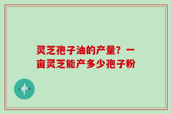 灵芝孢子油的产量？一亩灵芝能产多少孢子粉