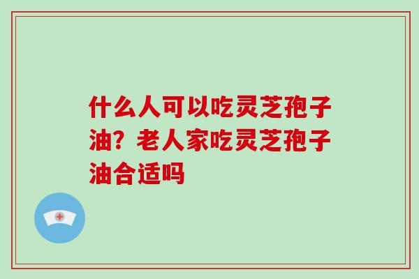 什么人可以吃灵芝孢子油?老人家吃灵芝孢子油合适吗 什么人可以吃灵芝孢子油?老人家吃灵芝孢子油合适吗