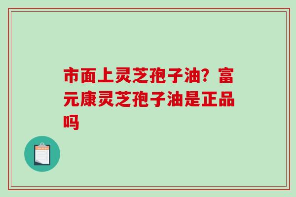 市面上灵芝孢子油?富元康灵芝孢子油是正品吗 市面上灵芝孢子油?富元康灵芝孢子油是正品吗