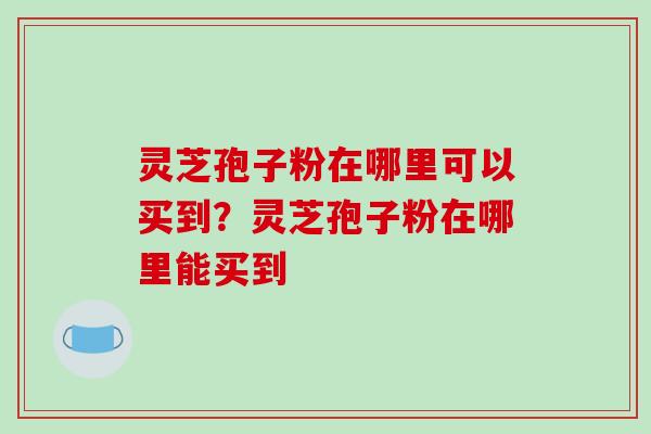 灵芝孢子粉在哪里可以买到?灵芝孢子粉在哪里能买到 灵芝孢子粉在哪里可以买到?灵芝孢子粉在哪里能买到