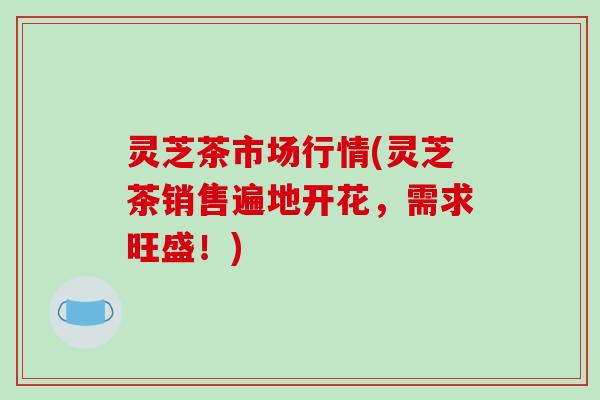 灵芝茶市场行情(灵芝茶销售遍地开花,需求旺盛!) 灵芝茶市场行情(灵芝茶销售遍地开花,需求旺盛!)