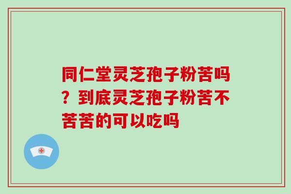 同仁堂灵芝孢子粉苦吗?到底灵芝孢子粉苦不苦苦的可以吃吗 同仁堂灵芝孢子粉苦吗?到底灵芝孢子粉苦不苦苦的可以吃吗