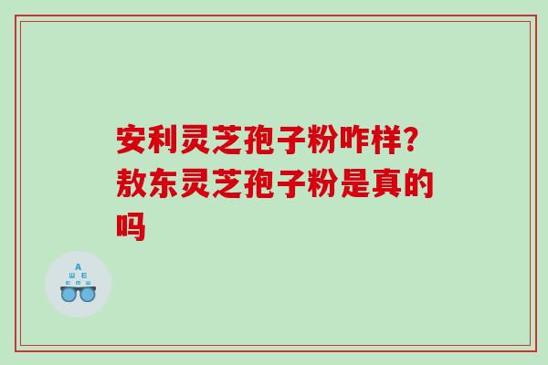 安利灵芝孢子粉咋样？敖东灵芝孢子粉是真的吗