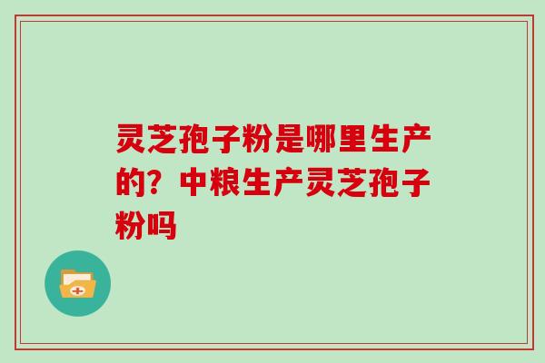 灵芝孢子粉是哪里生产的?中粮生产灵芝孢子粉吗 灵芝孢子粉是哪里生产的?中粮生产灵芝孢子粉吗