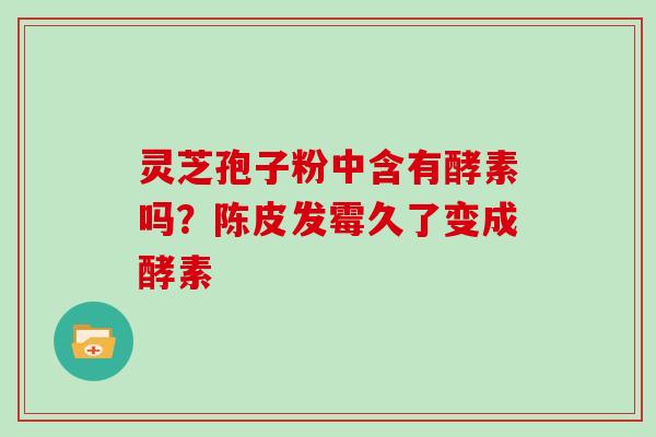 灵芝孢子粉中含有酵素吗?陈皮发霉久了变成酵素 灵芝孢子粉中含有酵素吗?陈皮发霉久了变成酵素