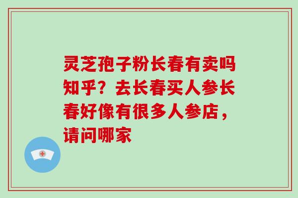 灵芝孢子粉长春有卖吗知乎?去长春买人参长春好像有很多人参店,请问哪家 灵芝孢子粉长春有卖吗知乎?去长春买人参长春好像有很多人参店,请问哪家
