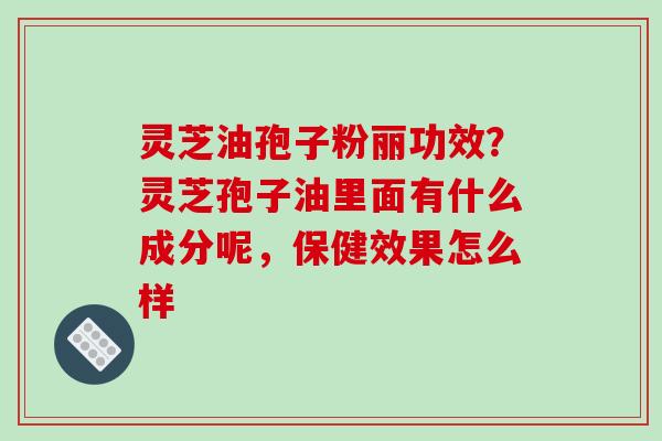 灵芝油孢子粉丽功效?灵芝孢子油里面有什么成分呢,保健效果怎么样 灵芝油孢子粉丽功效?灵芝孢子油里面有什么成分呢,保健效果怎么样