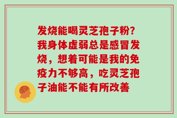 发烧能喝灵芝孢子粉？我身体虚弱总是发烧，想着可能是我的免疫力不够高，吃灵芝孢子油能不能有所改善