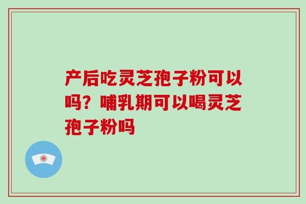 产后吃灵芝孢子粉可以吗?哺乳期可以喝灵芝孢子粉吗 产后吃灵芝孢子粉可以吗?哺乳期可以喝灵芝孢子粉吗