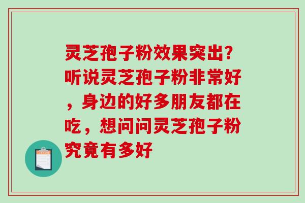灵芝孢子粉效果突出？听说灵芝孢子粉非常好，身边的好多朋友都在吃，想问问灵芝孢子粉究竟有多好