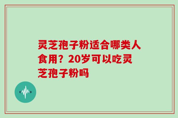 灵芝孢子粉适合哪类人食用?20岁可以吃灵芝孢子粉吗 灵芝孢子粉适合哪类人食用?20岁可以吃灵芝孢子粉吗