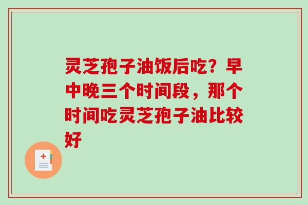 灵芝孢子油饭后吃?早中晚三个时间段,那个时间吃灵芝孢子油比较好 灵芝孢子油饭后吃?早中晚三个时间段,那个时间吃灵芝孢子油比较好