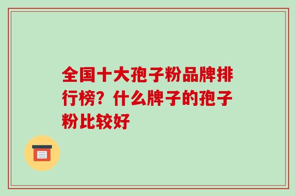 全国十大孢子粉品牌排行榜?什么牌子的孢子粉比较好 全国十大孢子粉品牌排行榜?什么牌子的孢子粉比较好