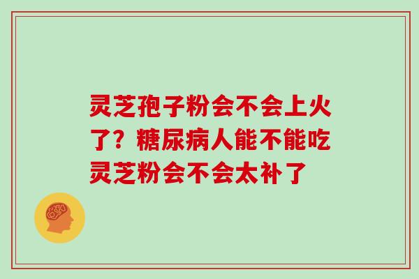 灵芝孢子粉会不会上火了?人能不能吃灵芝粉会不会太补了 灵芝孢子粉会不会上火了?人能不能吃灵芝粉会不会太补了